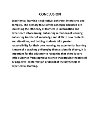 CONCLUSION 
Experiential learning is subjective, concrete, interactive and 
complex. The primary focus of the concepts discussed are 
increasing the efficiency of learners in information and 
experience into learning, enhancing retentions of learning, 
enhancing transfer of knowledge and skills to new contents 
and situations, and helping students take greater 
responsibility for their own learning. As experiential learning 
is more of a teaching philosophy than a scientific theory, it is 
important for the educator to recognize that there is very 
little evidence from cognitive science that provide theoretical 
or objective conformation or denial of the key tenets of 
experiential learning. 
