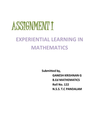ASSIGNMENT I 
EXPERIENTIAL LEARNING IN 
MATHEMATICS 
Submitted by, 
GANESH KRISHNAN G 
B.Ed MATHEMATICS 
Roll No. 122 
N.S.S. T.C PANDALAM 
 