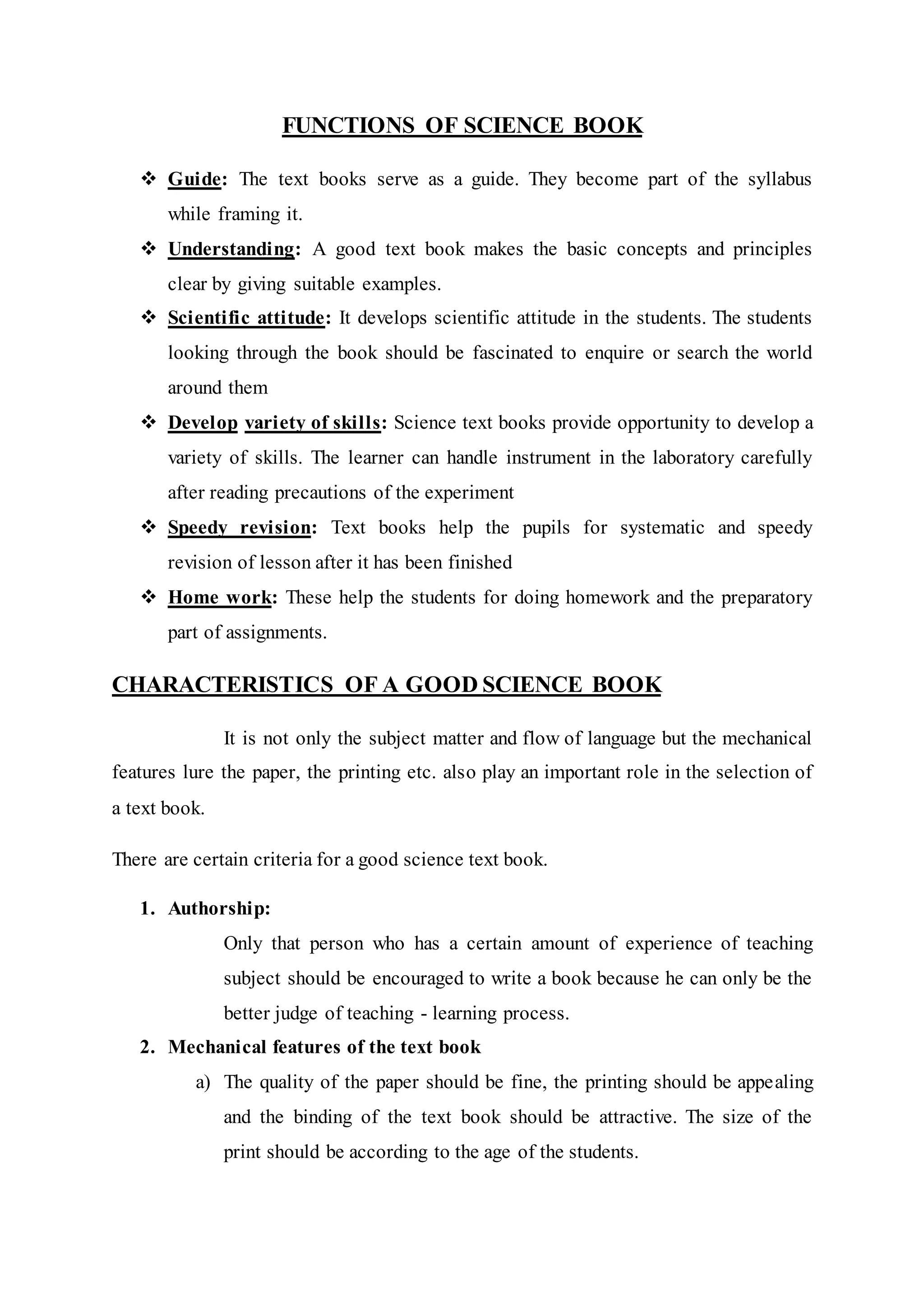 FUNCTIONS OF SCIENCE BOOK 
 Guide: The text books serve as a guide. They become part of the syllabus 
while framing it. 
 Understanding: A good text book makes the basic concepts and principles 
clear by giving suitable examples. 
 Scientific attitude: It develops scientific attitude in the students. The students 
looking through the book should be fascinated to enquire or search the world 
around them 
 Develop variety of skills: Science text books provide opportunity to develop a 
variety of skills. The learner can handle instrument in the laboratory carefully 
after reading precautions of the experiment 
 Speedy revision: Text books help the pupils for systematic and speedy 
revision of lesson after it has been finished 
 Home work: These help the students for doing homework and the preparatory 
part of assignments. 
CHARACTERISTICS OF A GOOD SCIENCE BOOK 
It is not only the subject matter and flow of language but the mechanical 
features lure the paper, the printing etc. also play an important role in the selection of 
a text book. 
There are certain criteria for a good science text book. 
1. Authorship: 
Only that person who has a certain amount of experience of teaching 
subject should be encouraged to write a book because he can only be the 
better judge of teaching - learning process. 
2. Mechanical features of the text book 
a) The quality of the paper should be fine, the printing should be appealing 
and the binding of the text book should be attractive. The size of the 
print should be according to the age of the students. 
 