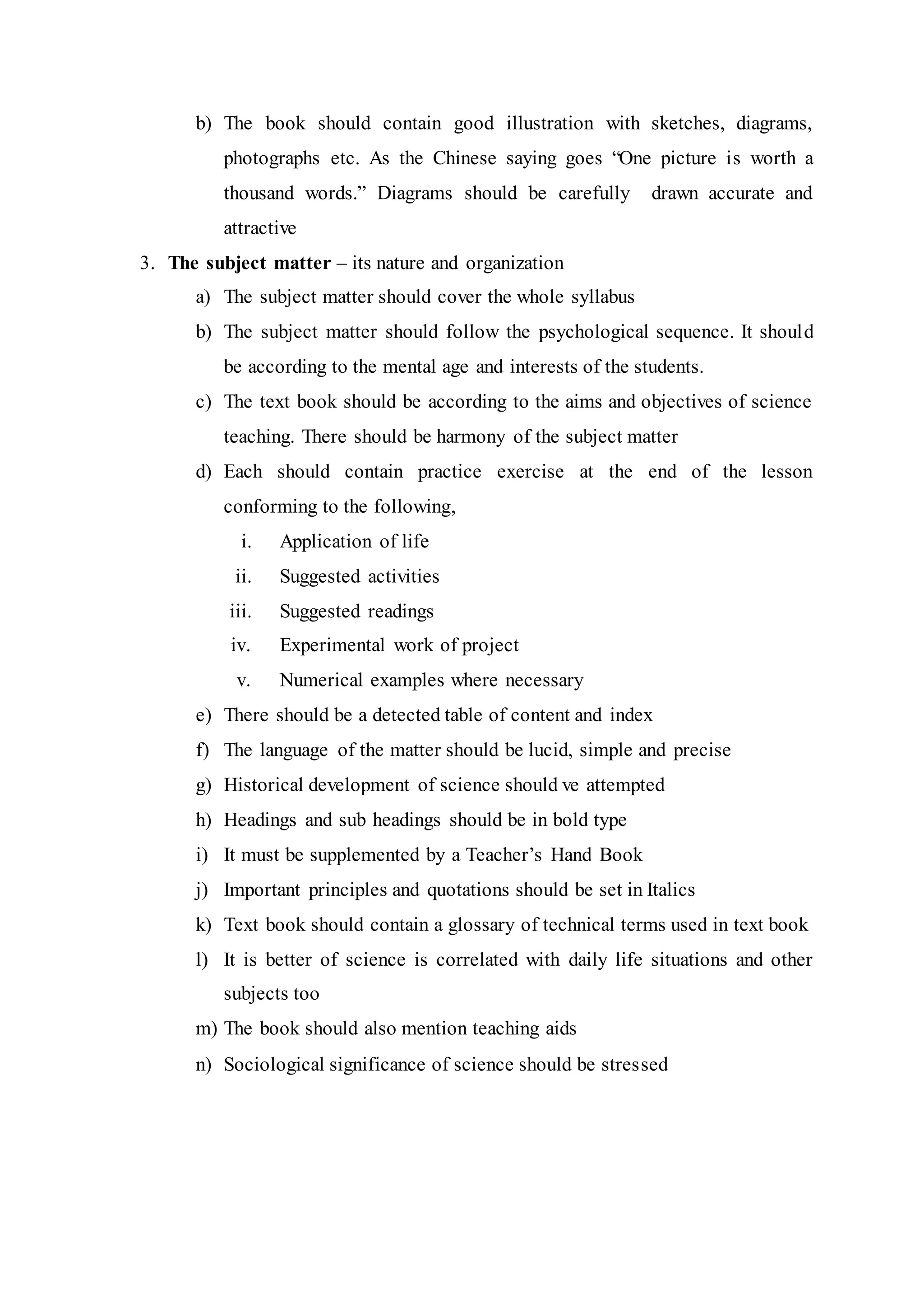 b) The book should contain good illustration with sketches, diagrams, 
photographs etc. As the Chinese saying goes “One picture is worth a 
thousand words.” Diagrams should be carefully drawn accurate and 
attractive 
3. The subject matter – its nature and organization 
a) The subject matter should cover the whole syllabus 
b) The subject matter should follow the psychological sequence. It shoul d 
be according to the mental age and interests of the students. 
c) The text book should be according to the aims and objectives of science 
teaching. There should be harmony of the subject matter 
d) Each should contain practice exercise at the end of the lesson 
conforming to the following, 
i. Application of life 
ii. Suggested activities 
iii. Suggested readings 
iv. Experimental work of project 
v. Numerical examples where necessary 
e) There should be a detected table of content and index 
f) The language of the matter should be lucid, simple and precise 
g) Historical development of science should ve attempted 
h) Headings and sub headings should be in bold type 
i) It must be supplemented by a Teacher’s Hand Book 
j) Important principles and quotations should be set in Italics 
k) Text book should contain a glossary of technical terms used in text book 
l) It is better of science is correlated with daily life situations and other 
subjects too 
m) The book should also mention teaching aids 
n) Sociological significance of science should be stressed 
 