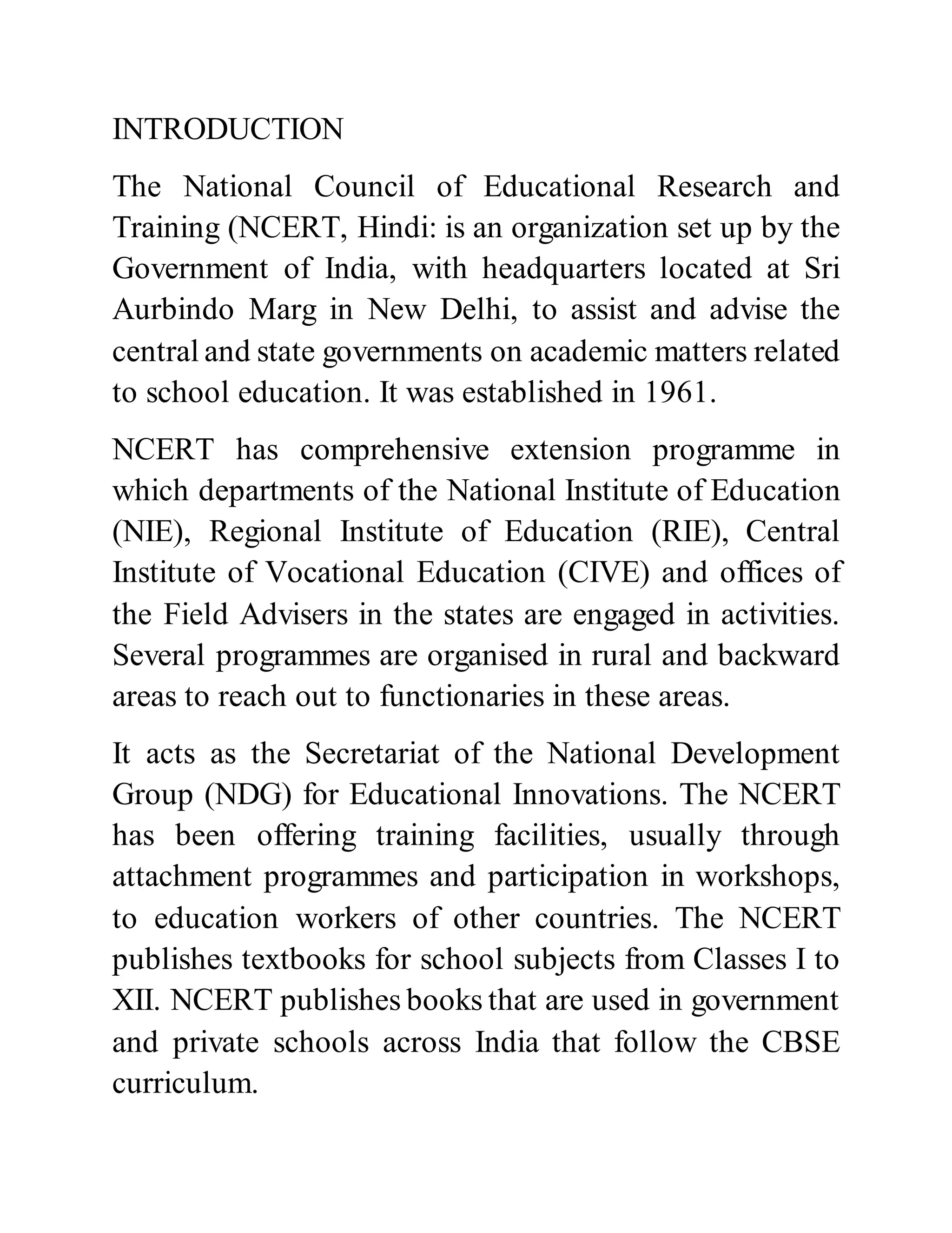 INTRODUCTION 
The National Council of Educational Research and 
Training (NCERT, Hindi: is an organization set up by the 
Government of India, with headquarters located at Sri 
Aurbindo Marg in New Delhi, to assist and advise the 
central and state governments on academic matters related 
to school education. It was established in 1961. 
NCERT has comprehensive extension programme in 
which departments of the National Institute of Education 
(NIE), Regional Institute of Education (RIE), Central 
Institute of Vocational Education (CIVE) and offices of 
the Field Advisers in the states are engaged in activities. 
Several programmes are organised in rural and backward 
areas to reach out to functionaries in these areas. 
It acts as the Secretariat of the National Development 
Group (NDG) for Educational Innovations. The NCERT 
has been offering training facilities, usually through 
attachment programmes and participation in workshops, 
to education workers of other countries. The NCERT 
publishes textbooks for school subjects from Classes I to 
XII. NCERT publishes books that are used in government 
and private schools across India that follow the CBSE 
curriculum. 
 