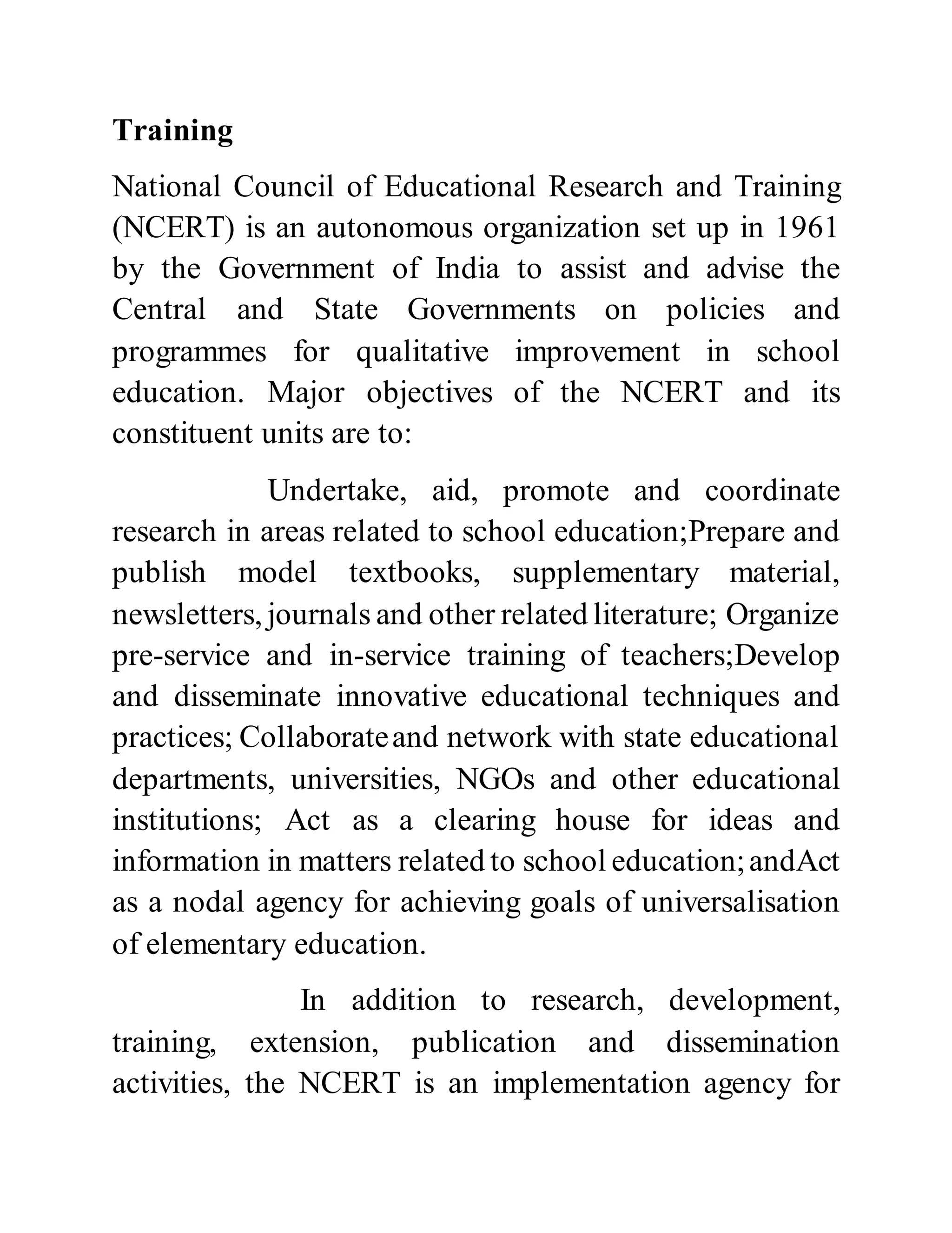 Training 
National Council of Educational Research and Training 
(NCERT) is an autonomous organization set up in 1961 
by the Government of India to assist and advise the 
Central and State Governments on policies and 
programmes for qualitative improvement in school 
education. Major objectives of the NCERT and its 
constituent units are to: 
Undertake, aid, promote and coordinate 
research in areas related to school education;Prepare and 
publish model textbooks, supplementary material, 
newsletters, journals and other related literature; Organize 
pre-service and in-service training of teachers;Develop 
and disseminate innovative educational techniques and 
practices; Collaborate and network with state educational 
departments, universities, NGOs and other educational 
institutions; Act as a clearing house for ideas and 
information in matters related to school education; andAct 
as a nodal agency for achieving goals of universalisation 
of elementary education. 
In addition to research, development, 
training, extension, publication and dissemination 
activities, the NCERT is an implementation agency for 
 