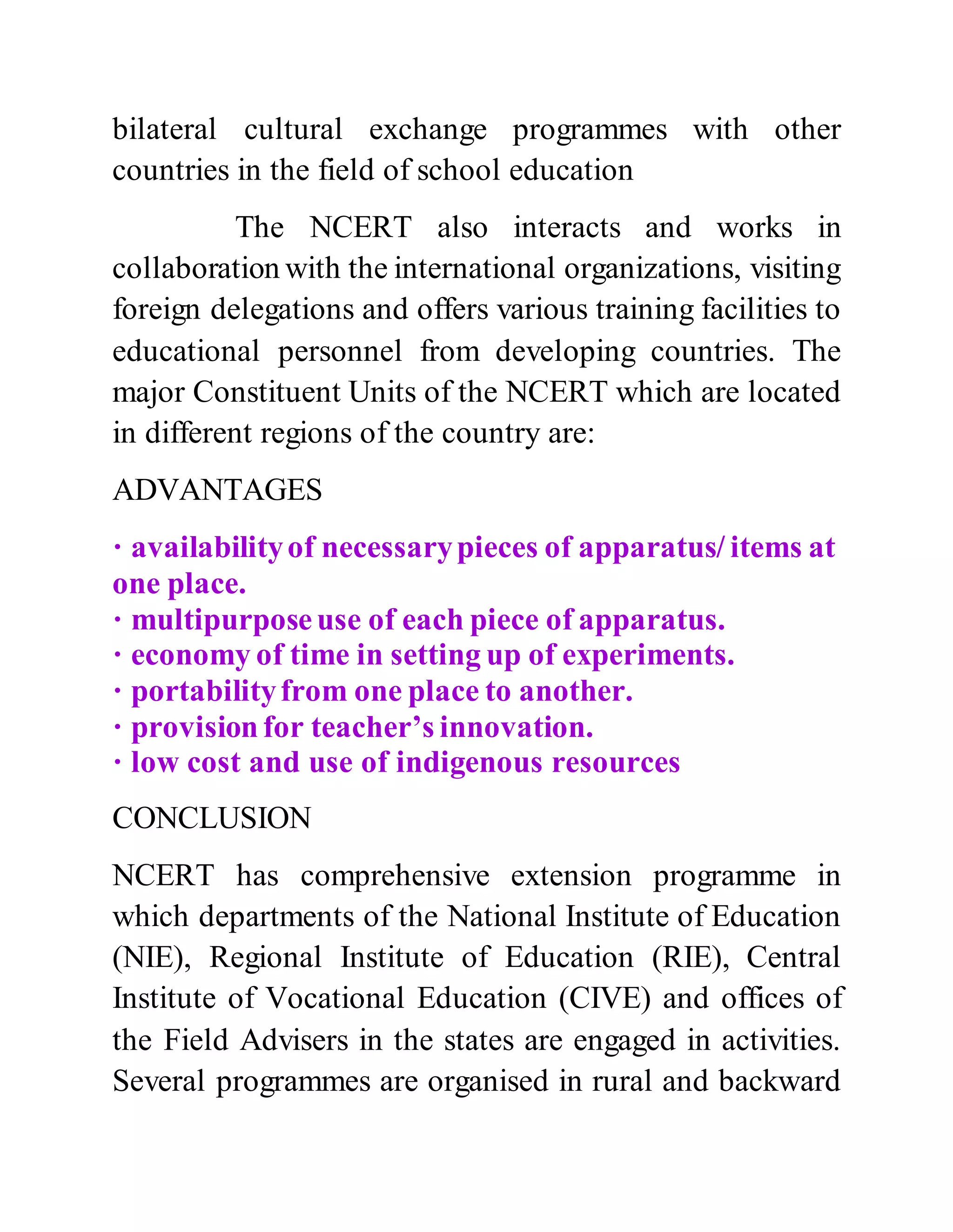 bilateral cultural exchange programmes with other 
countries in the field of school education 
The NCERT also interacts and works in 
collaboration with the international organizations, visiting 
foreign delegations and offers various training facilities to 
educational personnel from developing countries. The 
major Constituent Units of the NCERT which are located 
in different regions of the country are: 
ADVANTAGES 
· availability of necessary pieces of apparatus/ items at 
one place. 
· multipurpose use of each piece of apparatus. 
· economy of time in setting up of experiments. 
· portability from one place to another. 
· provision for teacher’s innovation. 
· low cost and use of indigenous resources 
CONCLUSION 
NCERT has comprehensive extension programme in 
which departments of the National Institute of Education 
(NIE), Regional Institute of Education (RIE), Central 
Institute of Vocational Education (CIVE) and offices of 
the Field Advisers in the states are engaged in activities. 
Several programmes are organised in rural and backward 
 