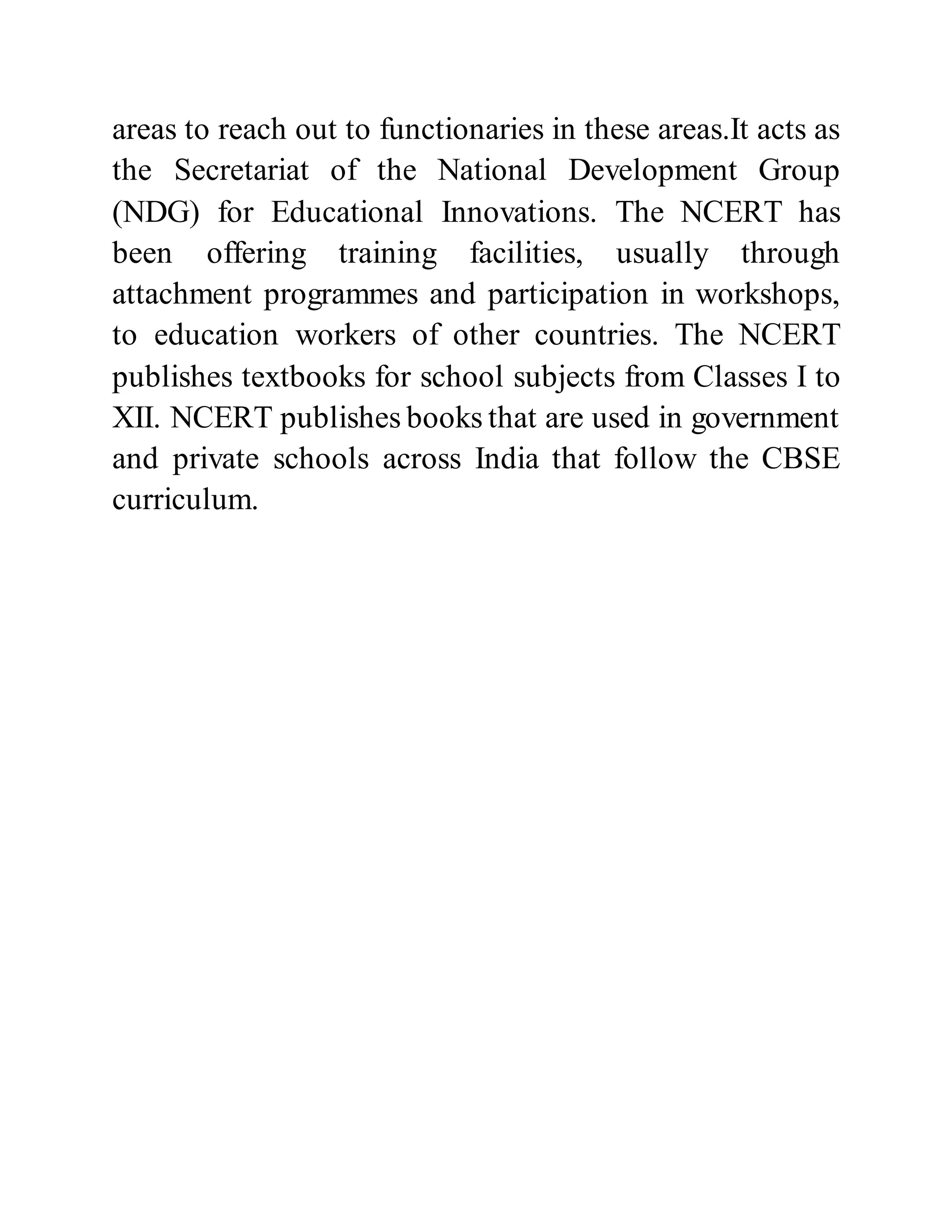 areas to reach out to functionaries in these areas.It acts as 
the Secretariat of the National Development Group 
(NDG) for Educational Innovations. The NCERT has 
been offering training facilities, usually through 
attachment programmes and participation in workshops, 
to education workers of other countries. The NCERT 
publishes textbooks for school subjects from Classes I to 
XII. NCERT publishes books that are used in government 
and private schools across India that follow the CBSE 
curriculum. 
 