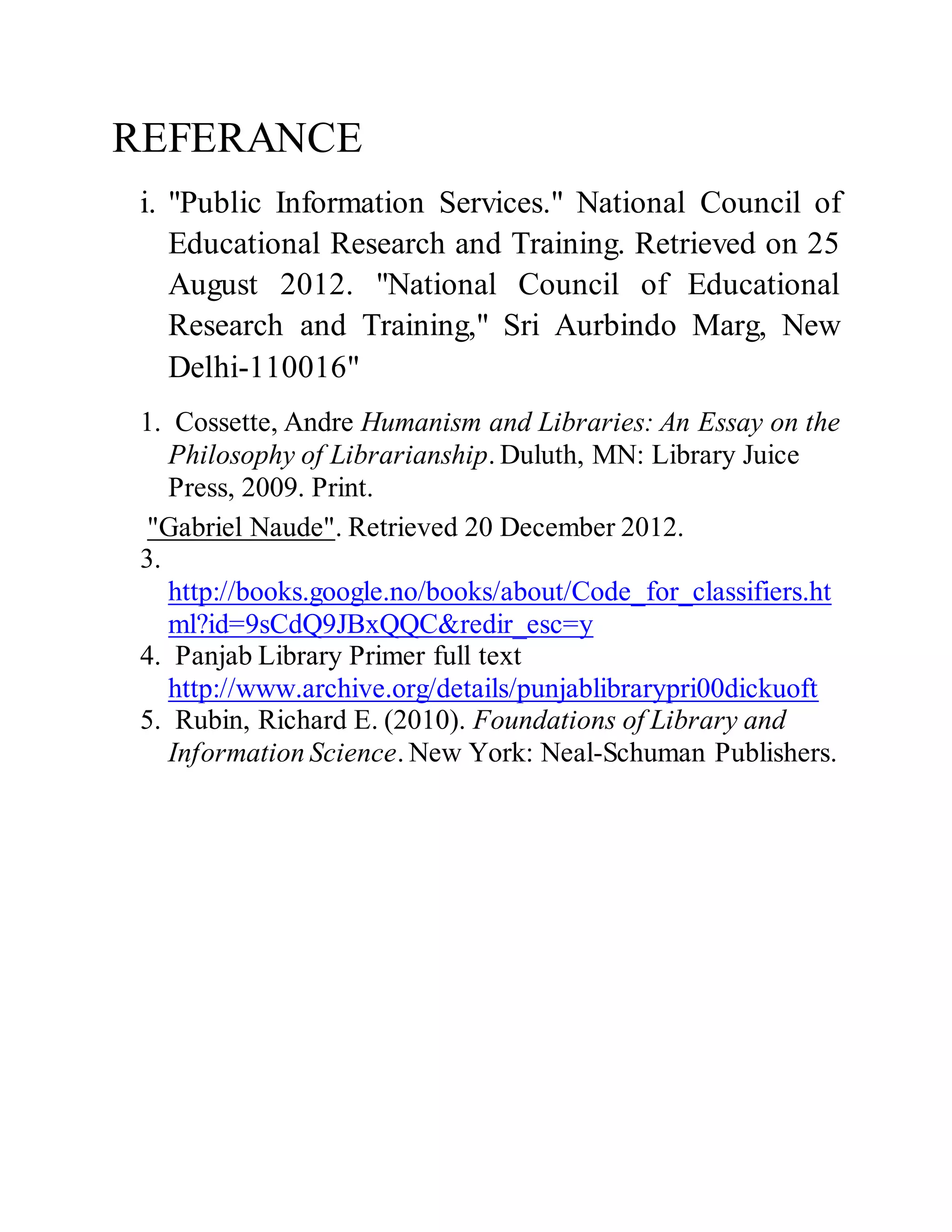 REFERANCE 
i. "Public Information Services." National Council of 
Educational Research and Training. Retrieved on 25 
August 2012. "National Council of Educational 
Research and Training," Sri Aurbindo Marg, New 
Delhi-110016" 
1. Cossette, Andre Humanism and Libraries: An Essay on the 
Philosophy of Librarianship. Duluth, MN: Library Juice 
Press, 2009. Print. 
"Gabriel Naude". Retrieved 20 December 2012. 
3. 
http://books.google.no/books/about/Code_for_classifiers.ht 
ml?id=9sCdQ9JBxQQC&redir_esc=y 
4. Panjab Library Primer full text 
http://www.archive.org/details/punjablibrarypri00dickuoft 
5. Rubin, Richard E. (2010). Foundations of Library and 
Information Science. New York: Neal-Schuman Publishers. 
