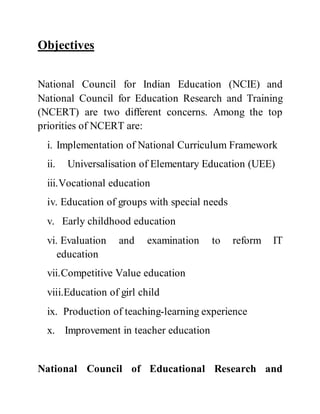 Objectives 
National Council for Indian Education (NCIE) and 
National Council for Education Research and Training 
(NCERT) are two different concerns. Among the top 
priorities of NCERT are: 
i. Implementation of National Curriculum Framework 
ii. Universalisation of Elementary Education (UEE) 
iii.Vocational education 
iv. Education of groups with special needs 
v. Early childhood education 
vi. Evaluation and examination to reform IT 
education 
vii.Competitive Value education 
viii.Education of girl child 
ix. Production of teaching-learning experience 
x. Improvement in teacher education 
National Council of Educational Research and 
 