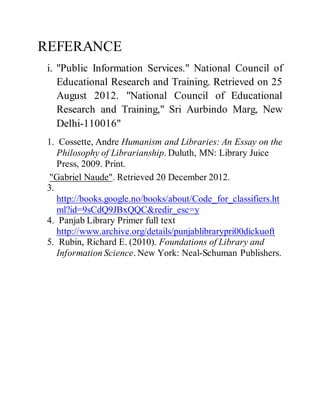 REFERANCE 
i. "Public Information Services." National Council of 
Educational Research and Training. Retrieved on 25 
August 2012. "National Council of Educational 
Research and Training," Sri Aurbindo Marg, New 
Delhi-110016" 
1. Cossette, Andre Humanism and Libraries: An Essay on the 
Philosophy of Librarianship. Duluth, MN: Library Juice 
Press, 2009. Print. 
"Gabriel Naude". Retrieved 20 December 2012. 
3. 
http://books.google.no/books/about/Code_for_classifiers.ht 
ml?id=9sCdQ9JBxQQC&redir_esc=y 
4. Panjab Library Primer full text 
http://www.archive.org/details/punjablibrarypri00dickuoft 
5. Rubin, Richard E. (2010). Foundations of Library and 
Information Science. New York: Neal-Schuman Publishers. 
