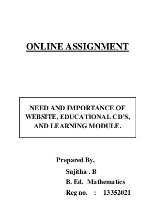 ONLINE ASSIGNMENT 
NEED AND IMPORTANCE OF 
WEBSITE, EDUCATIONAL CD’S, 
AND LEARNING MODULE. 
Prepared By, 
Sujitha . B 
B. Ed. Mathematics 
Reg no. : 13352021 
 