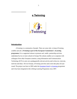 e Twinning
Introduction
eTwinning is a community of people. There are some rules to keep eTwinning
credible and safe. eTwinning is part of the European Commission's eLearning
programme. It is a supported scheme to promote and enable partnership activities
undertaken by two or more schools in Europe.The scheme enables us to cooperate with
colleagues from other European countries, using Information and Communication
Technology (ICT) to carry out a pedagogically relevant activity and to discover, innovate,
motivate and share. All over Europe, eTwinning activities and events take place all year
round. The project was born in 2005 under the European Union's e-Learning programme
and it has been integrated in the Lifelong Learning Programme since 2007.
3
 