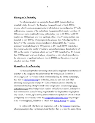 History of e Twinning
The eTwinning action was launched in January 2005. Its main objectives
complied with the decision by the Barcelona European Council in March 2002 to
promote school twinning as an opportunity for all students to learn and practice ICT skills
and to promote awareness of the multicultural European model of society. More than 13
000 schools were involved in eTwinning within its first year. In fall 2008, over 50 000
teachers and 4 000 projects have been registered, while a new eTwinning platform was
launched. In early 2009 the eTwinning motto has changed from "School partnerships in
Europe" to "The community for schools in Europe". In June 2009, the eTwinning
community consisted of nearly 65 000 members. In 2011 nearly 30 000 projects have
been registered, the total number of registered teachers has increased dramatically to 130
000, and the number of registered schools has been 90 000. Currently (June 2012), more
than 20 000 projects have been developed between two or more schools across Europe,
the total number of registered teachers is close to 170 000 and the number of involved
schools is more than 90 000.
Operations in e-Twinning
The main concept behind eTwinning is that schools are paired with another school
elsewhere in the Europe and they collaboratively develop a project, also known as
eTwinning project. The two schools then communicate using the Internet (for example,
by e-mail or video conferencing) to collaborate, share and learn from each other.
eTwinning encourages and develops ICT skills as the main activities inherently use
information technology. Being 'twinned' with a foreign school also encourages cross-
cultural exchanges of knowledge, fosters students' intercultural awareness, and improves
their communication skills.eTwinning projects last for any length of time ranging from
only a week, to months, up to creating permanent relationships between schools. Schools
(both primary and secondary) within the European Union member states can participate
in the eTwinning project, in addition to schools from Turkey, Norway and Iceland.
In contrast with other European programmes, such as the Comenius programme,
all communication is held via the internet and therefore there is no need for grants. Along
4
 