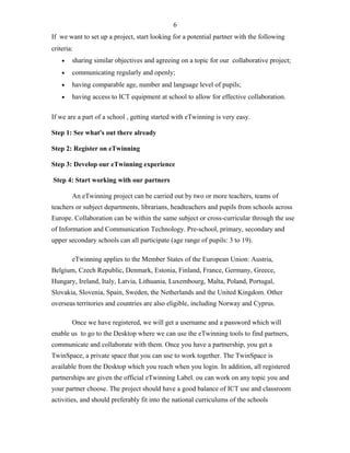 If we want to set up a project, start looking for a potential partner with the following
criteria:
• sharing similar objectives and agreeing on a topic for our collaborative project;
• communicating regularly and openly;
• having comparable age, number and language level of pupils;
• having access to ICT equipment at school to allow for effective collaboration.
If we are a part of a school , getting started with eTwinning is very easy.
Step 1: See what's out there already
Step 2: Register on eTwinning
Step 3: Develop our eTwinning experience
Step 4: Start working with our partners
An eTwinning project can be carried out by two or more teachers, teams of
teachers or subject departments, librarians, headteachers and pupils from schools across
Europe. Collaboration can be within the same subject or cross-curricular through the use
of Information and Communication Technology. Pre-school, primary, secondary and
upper secondary schools can all participate (age range of pupils: 3 to 19).
eTwinning applies to the Member States of the European Union: Austria,
Belgium, Czech Republic, Denmark, Estonia, Finland, France, Germany, Greece,
Hungary, Ireland, Italy, Latvia, Lithuania, Luxembourg, Malta, Poland, Portugal,
Slovakia, Slovenia, Spain, Sweden, the Netherlands and the United Kingdom. Other
overseas territories and countries are also eligible, including Norway and Cyprus.
Once we have registered, we will get a username and a password which will
enable us to go to the Desktop where we can use the eTwinning tools to find partners,
communicate and collaborate with them. Once you have a partnership, you get a
TwinSpace, a private space that you can use to work together. The TwinSpace is
available from the Desktop which you reach when you login. In addition, all registered
partnerships are given the official eTwinning Label. ou can work on any topic you and
your partner choose. The project should have a good balance of ICT use and classroom
activities, and should preferably fit into the national curriculums of the schools
6
 
