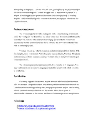 participating in the project. f you are stuck for ideas, get inspired by the project examples
and kits available on the portal. There is no upper limit to the number of partners in a
project. eTwinning prizes are given to schools that have run high quality eTwinning
projects. There are three categories: School Collaboration, Pedagogical Innovation, and
Digital Resources.
Software tools used
The eTwinning portal provides participants with a virtual learning environment,
called the TwinSpace. The TwinSpace is a forum where files, documents and links can be
shared between partners. It has an internal messaging system and chat room where
teachers and students communicate in a closed network. It is browser-based and works
with all operating systems.
You may wish to use other tools such as instant messengers (MSN, Yahoo, ICQ,
for example), voice over Internet Protocol systems (such as Skype), Web logs (blogs) and
audio recording software (such as Audacity). There are links to many freeware and open
source applications .
The e-twinning newsletter appears monthly. It is available in 21 languages. You
may wish to receive it in your own language or that of the country with which you wish
to collaborate.
Conclusion
eTwinning supports collaborative projects between at least two schools from at
least two different European countries. They form a partnership and use Information and
Communication Technology to carry out a pedagogically relevant project. In eTwinning,
schools communicate and collaborate via the Internet. There are no grants or
administration connected to the scheme, and face-to-face meetings are not a requirement.
Reference
1) http://en.wikipedia.org/wiki/etwinning
2) www.britishcouncil.org/etwinning/what
7
 