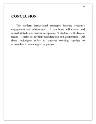 11
CONCLUSION
The modern instructional strategies increase student’s
engagement and achievement. It can boost self esteem and
school attitude and fosters acceptance of students with diverse
needs. It helps to develop consideration and cooperation. All
these techniques refers to students working together to
accomplish a common goal or purpose.
 