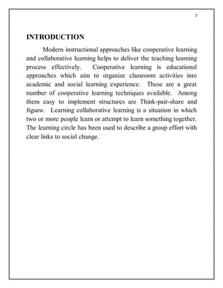 3
INTRODUCTION
Modern instructional approaches like cooperative learning
and collaborative learning helps to deliver the teaching learning
process effectively. Cooperative learning is educational
approaches which aim to organize classroom activities into
academic and social learning experience. These are a great
number of cooperative learning techniques available. Among
them easy to implement structures are Think-pair-share and
Jigsaw. Learning collaborative learning is a situation in which
two or more people learn or attempt to learn something together.
The learning circle has been used to describe a group effort with
clear links to social change.
 