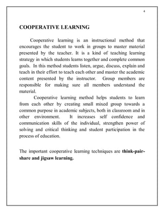 4
COOPERATIVE LEARNING
Cooperative learning is an instructional method that
encourages the student to work in groups to master material
presented by the teacher. It is a kind of teaching learning
strategy in which students learns together and complete common
goals. In this method students listen, argue, discuss, explain and
teach in their effort to teach each other and master the academic
content presented by the instructor. Group members are
responsible for making sure all members understand the
material.
Cooperative learning method helps students to learn
from each other by creating small mixed group towards a
common purpose in academic subjects, both in classroom and in
other environment. It increases self confidence and
communication skills of the individual, strengthen power of
solving and critical thinking and student participation in the
process of education.
The important cooperative learning techniques are think-pair-
share and jigsaw learning.
 