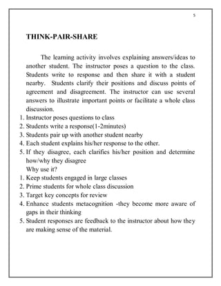 5
THINK-PAIR-SHARE
The learning activity involves explaining answers/ideas to
another student. The instructor poses a question to the class.
Students write to response and then share it with a student
nearby. Students clarify their positions and discuss points of
agreement and disagreement. The instructor can use several
answers to illustrate important points or facilitate a whole class
discussion.
1. Instructor poses questions to class
2. Students write a response(1-2minutes)
3. Students pair up with another student nearby
4. Each student explains his/her response to the other.
5. If they disagree, each clarifies his/her position and determine
how/why they disagree
Why use it?
1. Keep students engaged in large classes
2. Prime students for whole class discussion
3. Target key concepts for review
4. Enhance students metacognition -they become more aware of
gaps in their thinking
5. Student responses are feedback to the instructor about how they
are making sense of the material.
 