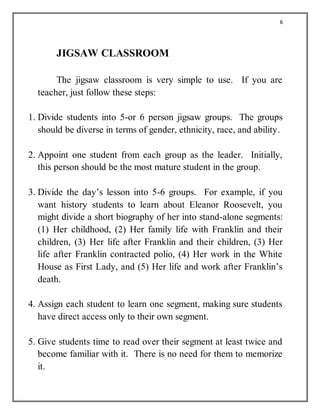 6
JIGSAW CLASSROOM
The jigsaw classroom is very simple to use. If you are
teacher, just follow these steps:
1. Divide students into 5-or 6 person jigsaw groups. The groups
should be diverse in terms of gender, ethnicity, race, and ability.
2. Appoint one student from each group as the leader. Initially,
this person should be the most mature student in the group.
3. Divide the day’s lesson into 5-6 groups. For example, if you
want history students to learn about Eleanor Roosevelt, you
might divide a short biography of her into stand-alone segments:
(1) Her childhood, (2) Her family life with Franklin and their
children, (3) Her life after Franklin and their children, (3) Her
life after Franklin contracted polio, (4) Her work in the White
House as First Lady, and (5) Her life and work after Franklin’s
death.
4. Assign each student to learn one segment, making sure students
have direct access only to their own segment.
5. Give students time to read over their segment at least twice and
become familiar with it. There is no need for them to memorize
it.
 