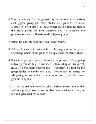 7
6. Form temporary “expert groups” by having one student from
each jigsaw group join other students assigned to the same
segment. Give students in these expert groups, time to discuss
the main points of their segment and to rehearse the
presentations they will make to their jigsaw group.
7. Bring the students back into their jigsaw groups.
8. Ask each student to present his or her segment to the group.
Encourage others in the group to ask questions for clarifications.
9. Float from group to group, observing the process. If any group
is having trouble (e.g., a member is dominating or disruptive),
make an appropriate intervention. Eventually, it’s best for the
group leader to handle this task. Leader can be trained by
whispering an instruction on how to intervene, until the leader
gets the hang of it.
10. At the end of the session, give a quiz on the material so that
students quickly come to realize that these sessions are not just
fun and games but really count.
 