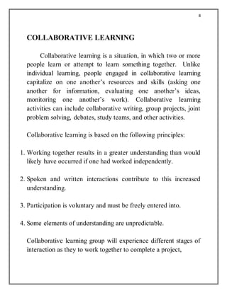 8
COLLABORATIVE LEARNING
Collaborative learning is a situation, in which two or more
people learn or attempt to learn something together. Unlike
individual learning, people engaged in collaborative learning
capitalize on one another’s resources and skills (asking one
another for information, evaluating one another’s ideas,
monitoring one another’s work). Collaborative learning
activities can include collaborative writing, group projects, joint
problem solving, debates, study teams, and other activities.
Collaborative learning is based on the following principles:
1. Working together results in a greater understanding than would
likely have occurred if one had worked independently.
2. Spoken and written interactions contribute to this increased
understanding.
3. Participation is voluntary and must be freely entered into.
4. Some elements of understanding are unpredictable.
Collaborative learning group will experience different stages of
interaction as they to work together to complete a project,
 