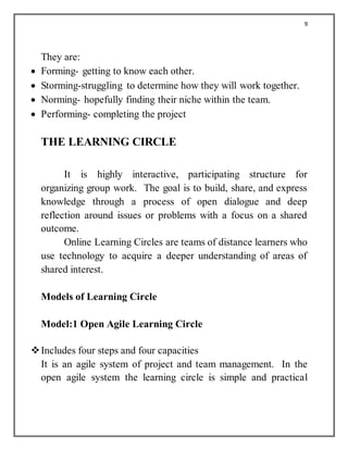 9
They are:
 Forming- getting to know each other.
 Storming-struggling to determine how they will work together.
 Norming- hopefully finding their niche within the team.
 Performing- completing the project
THE LEARNING CIRCLE
It is highly interactive, participating structure for
organizing group work. The goal is to build, share, and express
knowledge through a process of open dialogue and deep
reflection around issues or problems with a focus on a shared
outcome.
Online Learning Circles are teams of distance learners who
use technology to acquire a deeper understanding of areas of
shared interest.
Models of Learning Circle
Model:1 Open Agile Learning Circle
Includes four steps and four capacities
It is an agile system of project and team management. In the
open agile system the learning circle is simple and practical
 
