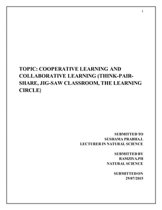 1
TOPIC: COOPERATIVE LEARNING AND
COLLABORATIVE LEARNING (THINK-PAIR-
SHARE, JIG-SAW CLASSROOM, THE LEARNING
CIRCLE)
SUBMITTED TO
SUSHAMA PRABHA.L
LECTURER IN NATURAL SCIENCE
SUBMITTED BY
RAMZIYA.PH
NATURAL SCIENCE
SUBMITTED ON
29/07/2015
 