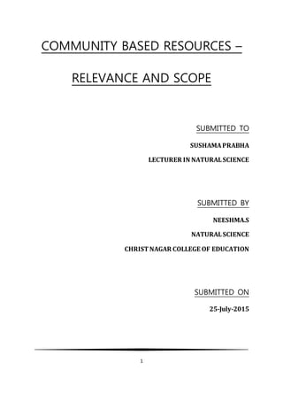 1
COMMUNITY BASED RESOURCES –
RELEVANCE AND SCOPE
SUBMITTED TO
SUSHAMAPRABHA
LECTURER IN NATURALSCIENCE
SUBMITTED BY
NEESHMA.S
NATURALSCIENCE
CHRISTNAGAR COLLEGE OF EDUCATION
SUBMITTED ON
25-July-2015
 