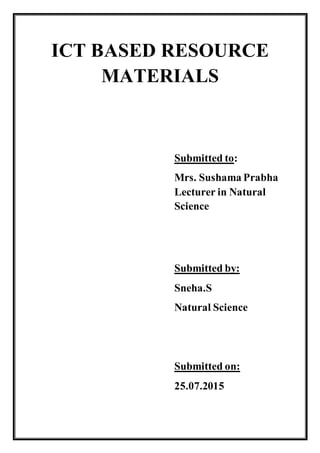 ICT BASED RESOURCE
MATERIALS
Submitted to:
Mrs. Sushama Prabha
Lecturer in Natural
Science
Submitted by:
Sneha.S
Natural Science
Submitted on:
25.07.2015
 