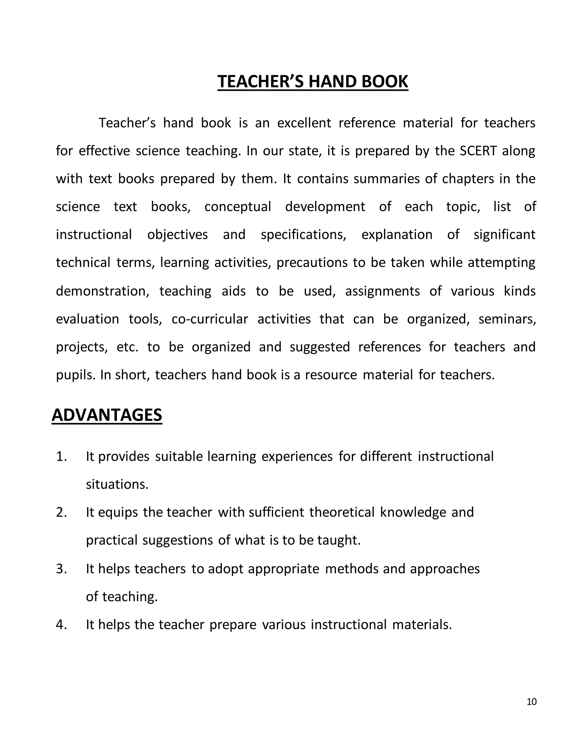 10
TEACHER’S HAND BOOK
Teacher’s hand book is an excellent reference material for teachers
for effective science teaching. In our state, it is prepared by the SCERT along
with text books prepared by them. It contains summaries of chapters in the
science text books, conceptual development of each topic, list of
instructional objectives and specifications, explanation of significant
technical terms, learning activities, precautions to be taken while attempting
demonstration, teaching aids to be used, assignments of various kinds
evaluation tools, co-curricular activities that can be organized, seminars,
projects, etc. to be organized and suggested references for teachers and
pupils. In short, teachers hand book is a resource material for teachers.
ADVANTAGES
1. It provides suitable learning experiences for different instructional
situations.
2. It equips the teacher with sufficient theoretical knowledge and
practical suggestions of what is to be taught.
3. It helps teachers to adopt appropriate methods and approaches
of teaching.
4. It helps the teacher prepare various instructional materials.
 