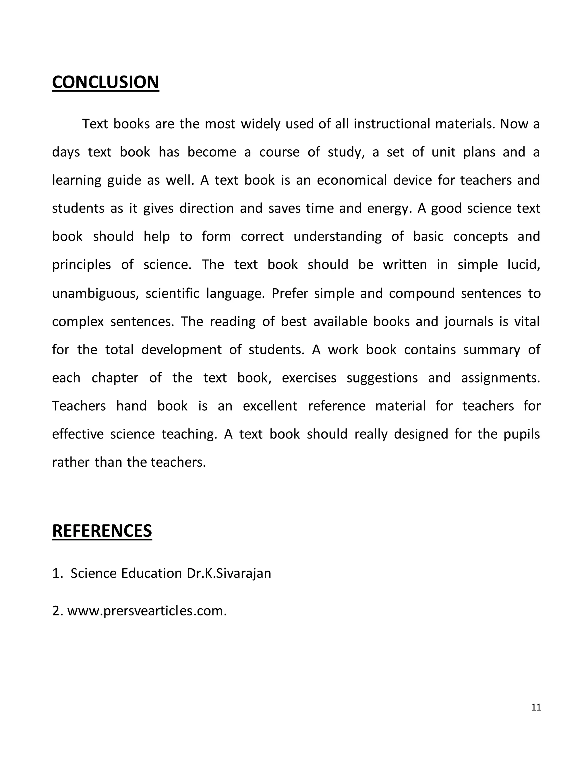 11
CONCLUSION
Text books are the most widely used of all instructional materials. Now a
days text book has become a course of study, a set of unit plans and a
learning guide as well. A text book is an economical device for teachers and
students as it gives direction and saves time and energy. A good science text
book should help to form correct understanding of basic concepts and
principles of science. The text book should be written in simple lucid,
unambiguous, scientific language. Prefer simple and compound sentences to
complex sentences. The reading of best available books and journals is vital
for the total development of students. A work book contains summary of
each chapter of the text book, exercises suggestions and assignments.
Teachers hand book is an excellent reference material for teachers for
effective science teaching. A text book should really designed for the pupils
rather than the teachers.
REFERENCES
1. Science Education Dr.K.Sivarajan
2. www.prersvearticles.com.
 