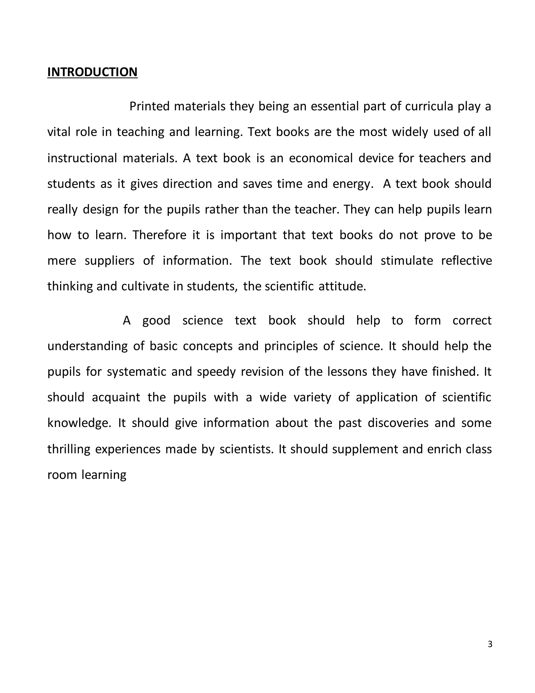 3
INTRODUCTION
Printed materials they being an essential part of curricula play a
vital role in teaching and learning. Text books are the most widely used of all
instructional materials. A text book is an economical device for teachers and
students as it gives direction and saves time and energy. A text book should
really design for the pupils rather than the teacher. They can help pupils learn
how to learn. Therefore it is important that text books do not prove to be
mere suppliers of information. The text book should stimulate reflective
thinking and cultivate in students, the scientific attitude.
A good science text book should help to form correct
understanding of basic concepts and principles of science. It should help the
pupils for systematic and speedy revision of the lessons they have finished. It
should acquaint the pupils with a wide variety of application of scientific
knowledge. It should give information about the past discoveries and some
thrilling experiences made by scientists. It should supplement and enrich class
room learning
 