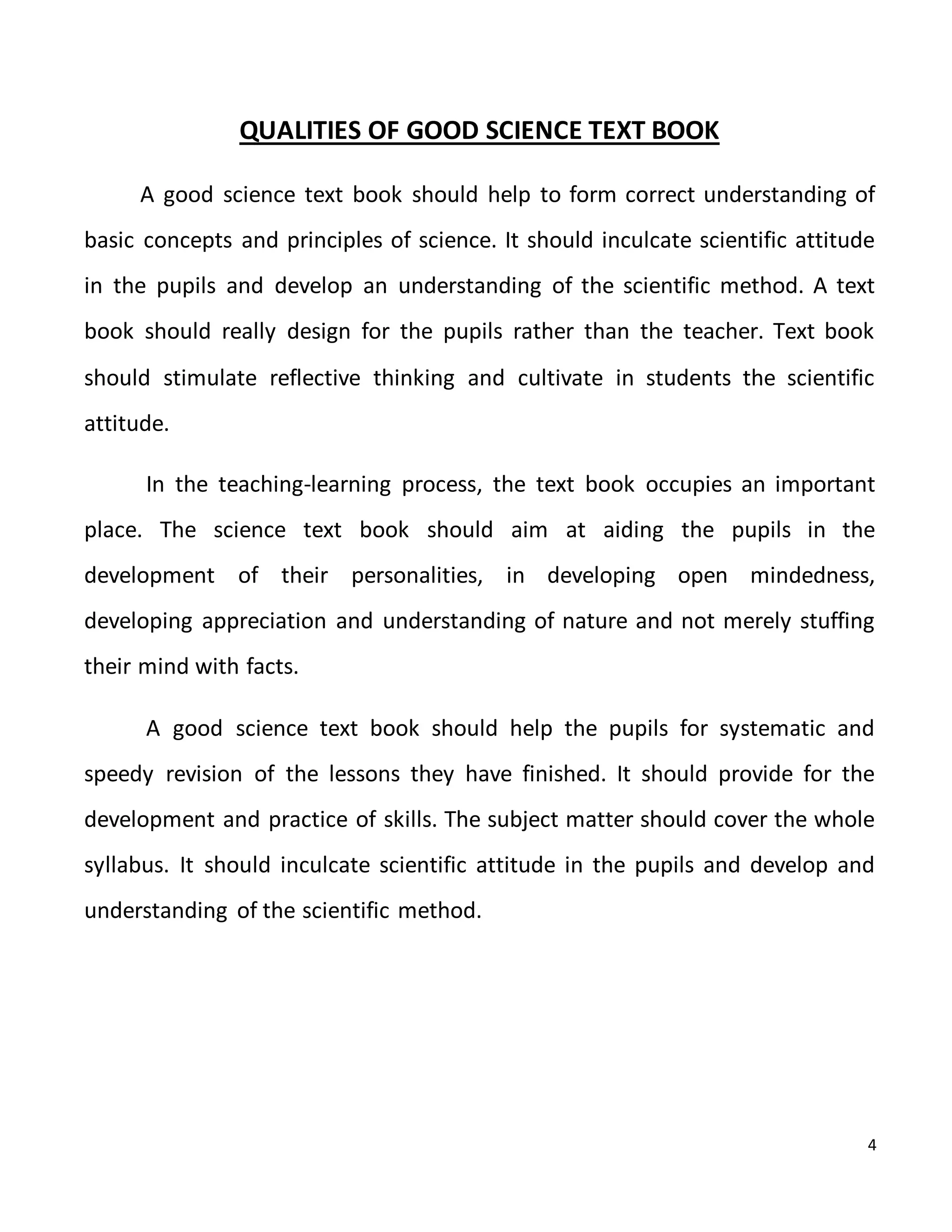 4
QUALITIES OF GOOD SCIENCE TEXT BOOK
A good science text book should help to form correct understanding of
basic concepts and principles of science. It should inculcate scientific attitude
in the pupils and develop an understanding of the scientific method. A text
book should really design for the pupils rather than the teacher. Text book
should stimulate reflective thinking and cultivate in students the scientific
attitude.
In the teaching-learning process, the text book occupies an important
place. The science text book should aim at aiding the pupils in the
development of their personalities, in developing open mindedness,
developing appreciation and understanding of nature and not merely stuffing
their mind with facts.
A good science text book should help the pupils for systematic and
speedy revision of the lessons they have finished. It should provide for the
development and practice of skills. The subject matter should cover the whole
syllabus. It should inculcate scientific attitude in the pupils and develop and
understanding of the scientific method.
 