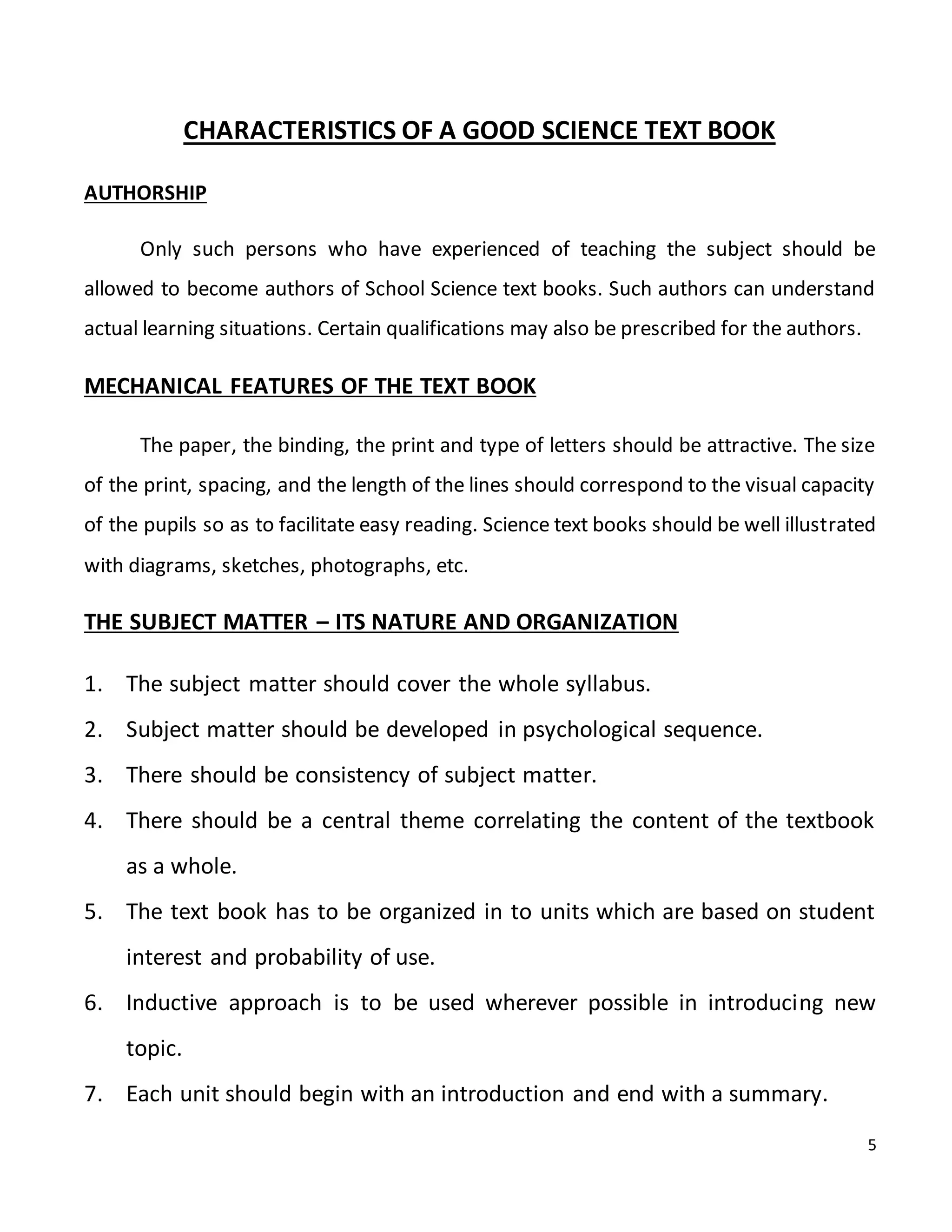 5
CHARACTERISTICS OF A GOOD SCIENCE TEXT BOOK
AUTHORSHIP
Only such persons who have experienced of teaching the subject should be
allowed to become authors of School Science text books. Such authors can understand
actual learning situations. Certain qualifications may also be prescribed for the authors.
MECHANICAL FEATURES OF THE TEXT BOOK
The paper, the binding, the print and type of letters should be attractive. The size
of the print, spacing, and the length of the lines should correspond to the visual capacity
of the pupils so as to facilitate easy reading. Science text books should be well illustrated
with diagrams, sketches, photographs, etc.
THE SUBJECT MATTER – ITS NATURE AND ORGANIZATION
1. The subject matter should cover the whole syllabus.
2. Subject matter should be developed in psychological sequence.
3. There should be consistency of subject matter.
4. There should be a central theme correlating the content of the textbook
as a whole.
5. The text book has to be organized in to units which are based on student
interest and probability of use.
6. Inductive approach is to be used wherever possible in introducing new
topic.
7. Each unit should begin with an introduction and end with a summary.
 