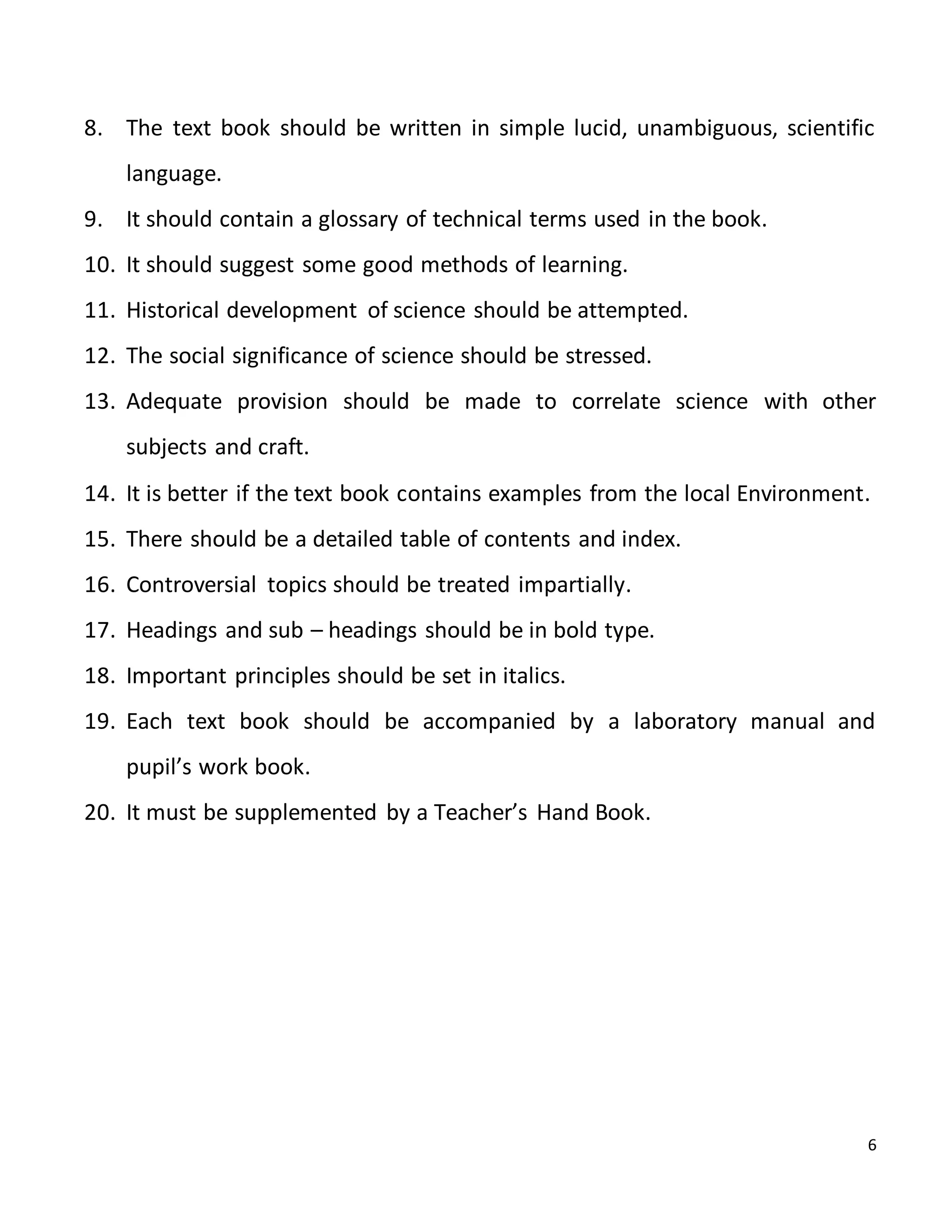 6
8. The text book should be written in simple lucid, unambiguous, scientific
language.
9. It should contain a glossary of technical terms used in the book.
10. It should suggest some good methods of learning.
11. Historical development of science should be attempted.
12. The social significance of science should be stressed.
13. Adequate provision should be made to correlate science with other
subjects and craft.
14. It is better if the text book contains examples from the local Environment.
15. There should be a detailed table of contents and index.
16. Controversial topics should be treated impartially.
17. Headings and sub – headings should be in bold type.
18. Important principles should be set in italics.
19. Each text book should be accompanied by a laboratory manual and
pupil’s work book.
20. It must be supplemented by a Teacher’s Hand Book.
 