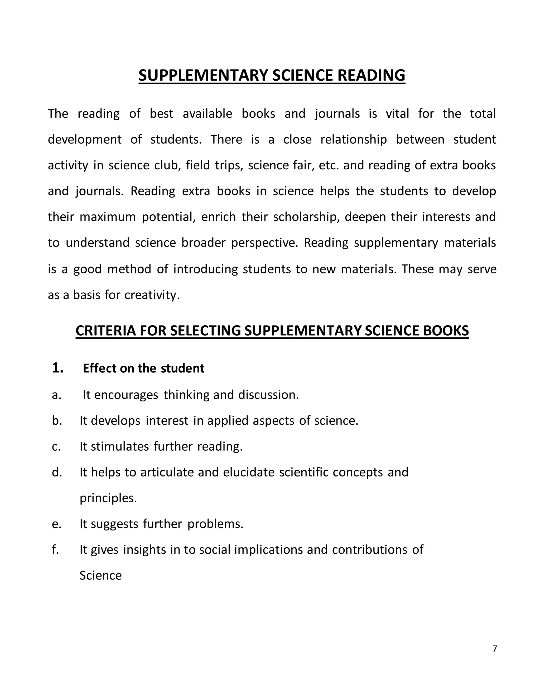 7
SUPPLEMENTARY SCIENCE READING
The reading of best available books and journals is vital for the total
development of students. There is a close relationship between student
activity in science club, field trips, science fair, etc. and reading of extra books
and journals. Reading extra books in science helps the students to develop
their maximum potential, enrich their scholarship, deepen their interests and
to understand science broader perspective. Reading supplementary materials
is a good method of introducing students to new materials. These may serve
as a basis for creativity.
CRITERIA FOR SELECTING SUPPLEMENTARY SCIENCE BOOKS
1. Effect on the student
a. It encourages thinking and discussion.
b. It develops interest in applied aspects of science.
c. It stimulates further reading.
d. It helps to articulate and elucidate scientific concepts and
principles.
e. It suggests further problems.
f. It gives insights in to social implications and contributions of
Science
 