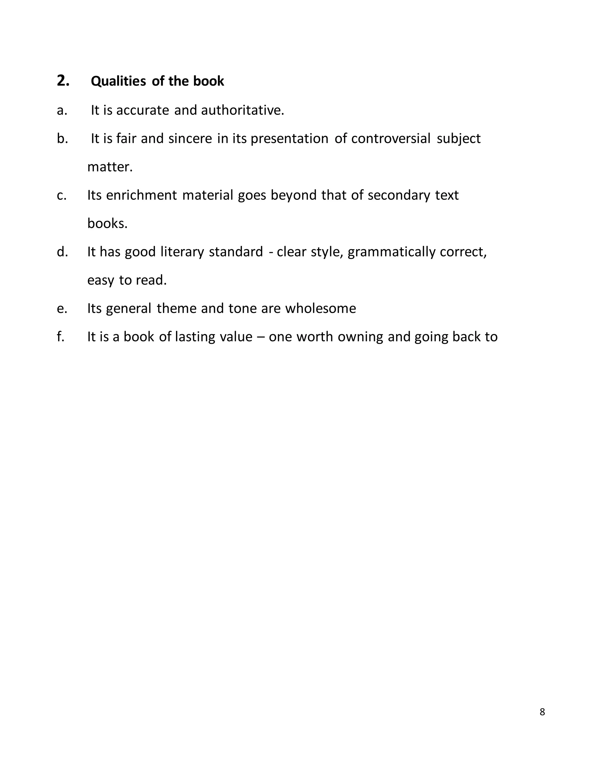8
2. Qualities of the book
a. It is accurate and authoritative.
b. It is fair and sincere in its presentation of controversial subject
matter.
c. Its enrichment material goes beyond that of secondary text
books.
d. It has good literary standard - clear style, grammatically correct,
easy to read.
e. Its general theme and tone are wholesome
f. It is a book of lasting value – one worth owning and going back to
 