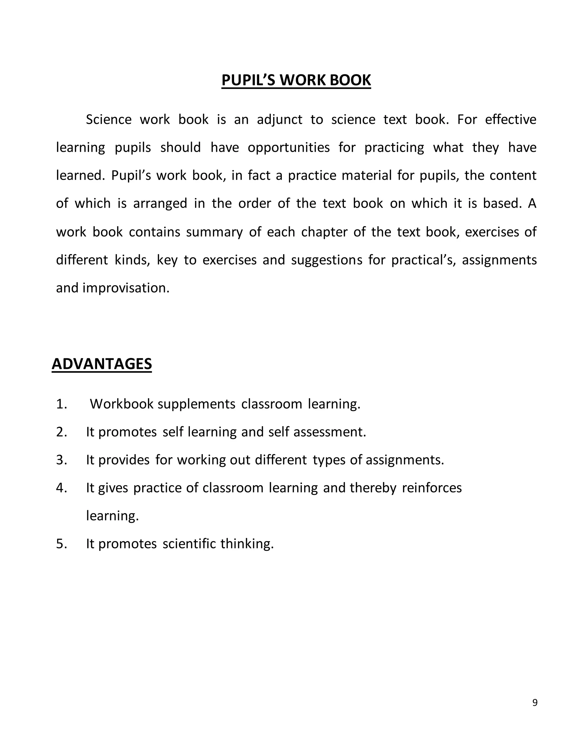 9
PUPIL’S WORK BOOK
Science work book is an adjunct to science text book. For effective
learning pupils should have opportunities for practicing what they have
learned. Pupil’s work book, in fact a practice material for pupils, the content
of which is arranged in the order of the text book on which it is based. A
work book contains summary of each chapter of the text book, exercises of
different kinds, key to exercises and suggestions for practical’s, assignments
and improvisation.
ADVANTAGES
1. Workbook supplements classroom learning.
2. It promotes self learning and self assessment.
3. It provides for working out different types of assignments.
4. It gives practice of classroom learning and thereby reinforces
learning.
5. It promotes scientific thinking.
 