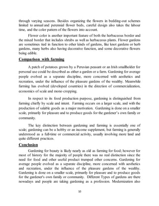 10
through varying seasons. Besides organizing the flowers in bedding-out schemes
limited to annual and perennial flower beds, careful design also takes the labour
time, and the color pattern of the flowers into account.
Flower color is another important feature of both the herbaceous border and
the mixed border that includes shrubs as well as herbaceous plants. Flower gardens
are sometimes tied in function to other kinds of gardens, like knot gardens or herb
gardens, many herbs also having decorative function, and some decorative flowers
being edible.
Comparison with farming
A patch of potatoes grown by a Peruvian peasant or an Irish smallholder for
personal use could be described as either a garden or a farm. Gardening for average
people evolved as a separate discipline, more concerned with aesthetics and
recreation, under the influence of the pleasure gardens of the wealthy. Meanwhile
farming has evolved (developed countries) in the direction of commercialization,
economics of scale and mono cropping.
In respect to its food production purpose, gardening is distinguished from
farming chiefly by scale and intent. Farming occurs on a larger scale, and with the
production of salable goods as a major motivation. Gardening is done on a smaller
scale, primarily for pleasure and to produce goods for the gardener’s own family or
community.
The key distinction between gardening and farming is essentially one of
scale; gardening can be a hobby or an income supplement, but farming is generally
understood as a full-time or commercial activity, usually involving more land and
quite different practices.
Conclusion
Gardening for beauty is likely nearly as old as farming for food; however for
most of history for the majority of people there was no real distinction since the
need for food and other useful product trumped other concerns. Gardening for
average people evolved as a separate discipline, more concerned with aesthetics
and recreation, under the influence of the pleasure gardens of the wealthy.
Gardening is done on a smaller scale, primarily for pleasure and to produce goods
for the gardener's own family or community. Different Types of gardens are there
nowadays and people are taking gardening as a profession. Modernization also
 