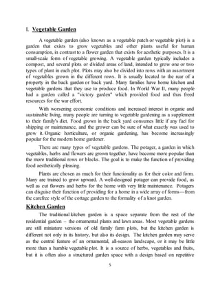 5
I. Vegetable Garden
A vegetable garden (also known as a vegetable patch or vegetable plot) is a
garden that exists to grow vegetables and other plants useful for human
consumption, in contrast to a flower garden that exists for aesthetic purposes. It is a
small-scale form of vegetable growing. A vegetable garden typically includes a
compost, and several plots or divided areas of land, intended to grow one or two
types of plant in each plot. Plots may also be divided into rows with an assortment
of vegetables grown in the different rows. It is usually located to the rear of a
property in the back garden or back yard. Many families have home kitchen and
vegetable gardens that they use to produce food. In World War II, many people
had a garden called a "victory garden" which provided food and thus freed
resources for the war effort.
With worsening economic conditions and increased interest in organic and
sustainable living, many people are turning to vegetable gardening as a supplement
to their family's diet. Food grown in the back yard consumes little if any fuel for
shipping or maintenance, and the grower can be sure of what exactly was used to
grow it. Organic horticulture, or organic gardening, has become increasingly
popular for the modern home gardener.
There are many types of vegetable gardens. The potager, a garden in which
vegetables, herbs and flowers are grown together, have become more popular than
the more traditional rows or blocks. The goal is to make the function of providing
food aesthetically pleasing.
Plants are chosen as much for their functionality as for their color and form.
Many are trained to grow upward. A well-designed potager can provide food, as
well as cut flowers and herbs for the home with very little maintenance. Potagers
can disguise their function of providing for a home in a wide array of forms—from
the carefree style of the cottage garden to the formality of a knot garden.
Kitchen Garden
The traditional kitchen garden is a space separate from the rest of the
residential garden – the ornamental plants and lawn areas. Most vegetable gardens
are still miniature versions of old family farm plots, but the kitchen garden is
different not only in its history, but also its design. The kitchen garden may serve
as the central feature of an ornamental, all-season landscape, or it may be little
more than a humble vegetable plot. It is a source of herbs, vegetables and fruits,
but it is often also a structured garden space with a design based on repetitive
 