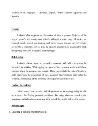 available in six languages – Chineese, English, French, German, Japaneese and
Spanish.
Groups
Linkedin also supports the formation of interest groups. Majority of the
largest group’s are employment related, although a wide range of topics are
covered mainly around professional and career issues Groups may be private,
accessible to members only or may be open to internet users in general to read,
though they must join in order to post messages.
Job Listing
Linkedin allows users to research companies with which they may be
interested in working. While typing the name of the company in the search box,
statistics about the company are provide. These may include the ratio of female to
male employees, the percentage of most common titles/positions held within the
company, the location of the company’s headquarters and offices etc.
Online Recruiting
Job recruiters, head hunters, and HR personal are increasingly using linkedin
as a source for finding potential candidates. By using advanced search tools,
recruiters can find members matching their specific keywords with a click button.
Advantages
1. Creating a positive first impression:-
 