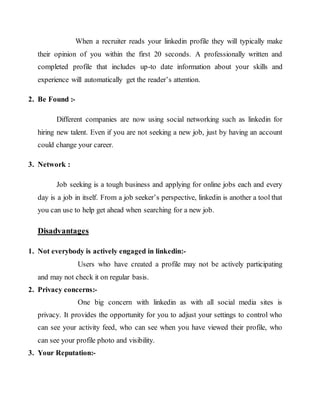 When a recruiter reads your linkedin profile they will typically make
their opinion of you within the first 20 seconds. A professionally written and
completed profile that includes up-to date information about your skills and
experience will automatically get the reader’s attention.
2. Be Found :-
Different companies are now using social networking such as linkedin for
hiring new talent. Even if you are not seeking a new job, just by having an account
could change your career.
3. Network :
Job seeking is a tough business and applying for online jobs each and every
day is a job in itself. From a job seeker’s perspective, linkedin is another a tool that
you can use to help get ahead when searching for a new job.
Disadvantages
1. Not everybody is actively engaged in linkedin:-
Users who have created a profile may not be actively participating
and may not check it on regular basis.
2. Privacy concerns:-
One big concern with linkedin as with all social media sites is
privacy. It provides the opportunity for you to adjust your settings to control who
can see your activity feed, who can see when you have viewed their profile, who
can see your profile photo and visibility.
3. Your Reputation:-
 