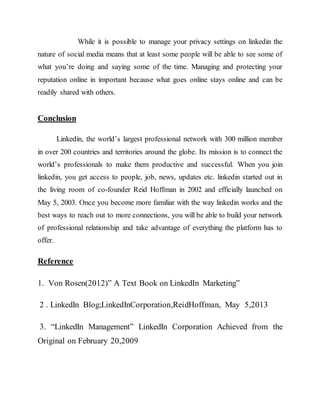 While it is possible to manage your privacy settings on linkedin the
nature of social media means that at least some people will be able to see some of
what you’re doing and saying some of the time. Managing and protecting your
reputation online in important because what goes online stays online and can be
readily shared with others.
Conclusion
Linkedin, the world’s largest professional network with 300 million member
in over 200 countries and territories around the globe. Its mission is to connect the
world’s professionals to make them productive and successful. When you join
linkedin, you get access to people, job, news, updates etc. linkedin started out in
the living room of co-founder Reid Hoffman in 2002 and efficially launched on
May 5, 2003. Once you become more familiar with the way linkedin works and the
best ways to reach out to more connections, you will be able to build your network
of professional relationship and take advantage of everything the platform has to
offer.
Reference
1. Von Rosen(2012)” A Text Book on LinkedIn Marketing”
2 . LinkedIn Blog;LinkedInCorporation,ReidHoffman, May 5,2013
3. “LinkedIn Management” LinkedIn Corporation Achieved from the
Original on February 20,2009
 