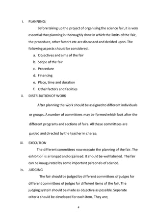 4
i. PLANNING:
Before taking up the projectof organising the science fair, it is very
essential that planning is thoroughly done in which the limits of the fair,
the procedure, other factors etc are discussed and decided upon. The
following aspects should be considered.
a. Objectives and aims of the fair
b. Scope of the fair
c. Procedure
d. Financing
e. Place, time and duration
f. Other factors and facilities
ii. DISTRIBUTIONOF WORK
After planning the work should be assigned to different individuals
or groups. A number of committees may be formed which look after the
different programs and sections of fairs. All these committees are
guided and directed by the teacher in charge.
iii. EXECUTION
The different committees now execute the planning of the fair. The
exhibition is arranged and organised. Itshould be well labelled. The fair
can be inaugurated by some important personals of science.
iv. JUDGING
The fair should be judged by different committees of judges for
different committees of judges for different items of the fair. The
judging systemshould be made as objective as possible. Separate
criteria should be developed for each item. They are;
 