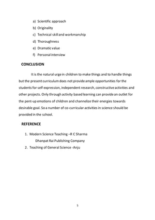 5
a) Scientific approach
b) Originality
c) Technical skilland workmanship
d) Thoroughness
e) Dramatic value
f) Personalinterview
CONCLUSION
It is the natural urgein children to make things and to handle things
but the presentcurriculumdoes not provideample opportunities for the
students for self expression, independent research, constructiveactivities and
other projects. Only through activity based learning can providean outlet for
the pent-up emotions of children and channelize their energies towards
desirable goal. So a number of co-curricular activities in science should be
provided in the school.
REFERENCE
1. Modern Science Teaching –R C Sharma
Dhanpat Rai Publishing Company
2. Teaching of General Science -Anju
 