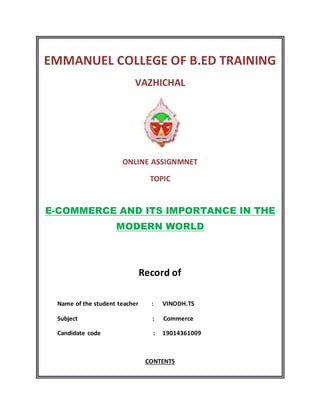 EMMANUEL COLLEGE OF B.ED TRAINING
VAZHICHAL
ONLINE ASSIGNMNET
TOPIC
E-COMMERCE AND ITS IMPORTANCE IN THE
MODERN WORLD
Record of
Name of the student teacher : VINODH.TS
Subject : Commerce
Candidate code : 19014361009
CONTENTS
 