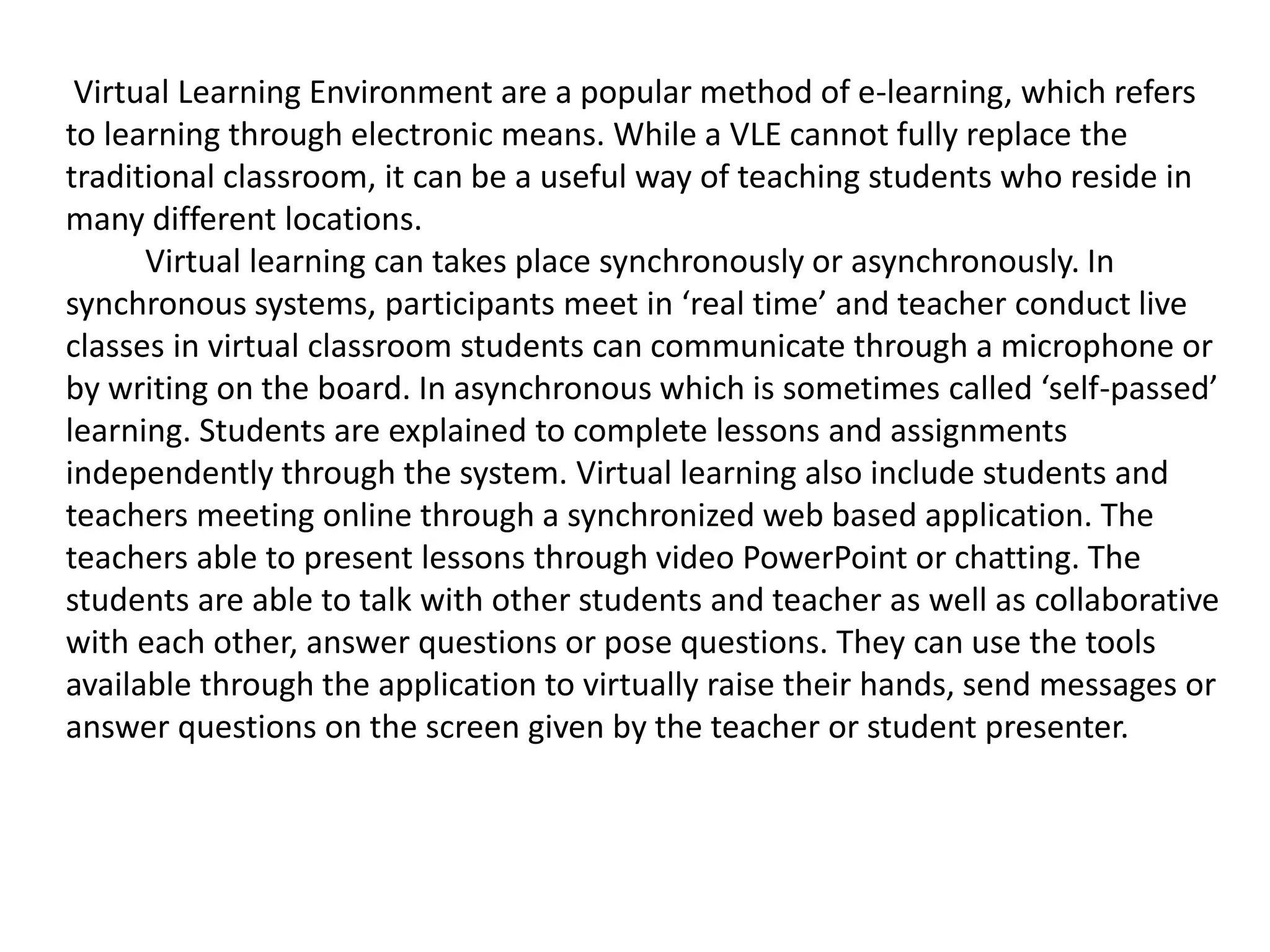 Virtual Learning Environment are a popular method of e-learning, which refers
to learning through electronic means. While a VLE cannot fully replace the
traditional classroom, it can be a useful way of teaching students who reside in
many different locations.
Virtual learning can takes place synchronously or asynchronously. In
synchronous systems, participants meet in ‘real time’ and teacher conduct live
classes in virtual classroom students can communicate through a microphone or
by writing on the board. In asynchronous which is sometimes called ‘self-passed’
learning. Students are explained to complete lessons and assignments
independently through the system. Virtual learning also include students and
teachers meeting online through a synchronized web based application. The
teachers able to present lessons through video PowerPoint or chatting. The
students are able to talk with other students and teacher as well as collaborative
with each other, answer questions or pose questions. They can use the tools
available through the application to virtually raise their hands, send messages or
answer questions on the screen given by the teacher or student presenter.
 