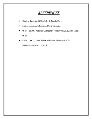 REFERENCES
 Effective Teaching Of English; K. Jamaluddeen
 English Language Education; Dr. K. Sivarajan
 NCERT (2005). National Curriculum Framework 2005, New Delhi:
NCERT.
 SCERT (2007). The Kerala Curriculum Framework 2007.
Thiruvananthapuram, SCERT.
 