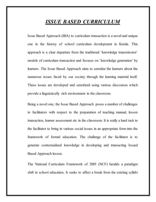 ISSUE BASED CURRICULUM
Issue Based Approach (IBA) to curriculum transaction is a novel and unique
one in the history of school curriculum development in Kerala. This
approach is a clear departure from the traditional ‘knowledge transmission’
models of curriculum transaction and focuses on ‘knowledge generation’ by
learners. The Issue Based Approach aims to sensitize the learners about the
numerous issues faced by our society through the learning material itself.
These issues are developed and sensitized using various discourses which
provide a linguistically rich environment in the classroom.
Being a novel one, the Issue Based Approach poses a number of challenges
to facilitators with respect to the preparation of teaching manual, lesson
transaction, learner assessment etc in the classroom. It is really a hard task to
the facilitator to bring in various social issues in an appropriate form into the
framework of formal education. The challenge of the facilitator is to
generate contextualized knowledge in developing and transacting Issued
Based Approach lesson.
The National Curriculum Framework of 2005 (NCF) heralds a paradigm
shift in school education. It seeks to affect a break from the existing syllabi
 