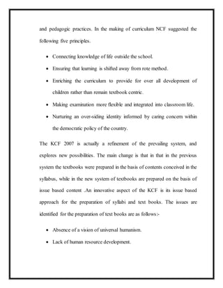 and pedagogic practices. In the making of curriculum NCF suggested the
following five principles.
 Connecting knowledge of life outside the school.
 Ensuring that learning is shifted away from rote method.
 Enriching the curriculum to provide for over all development of
children rather than remain textbook centric.
 Making examination more flexible and integrated into classroom life.
 Nurturing an over-siding identity informed by caring concern within
the democratic policy of the country.
The KCF 2007 is actually a refinement of the prevailing system, and
explores new possibilities. The main change is that in that in the previous
system the textbooks were prepared in the basis of contents conceived in the
syllabus, while in the new system of textbooks are prepared on the basis of
issue based content .An innovative aspect of the KCF is its issue based
approach for the preparation of syllabi and text books. The issues are
identified for the preparation of text books are as follows:-
 Absence of a vision of universal humanism.
 Lack of human resource development.
 