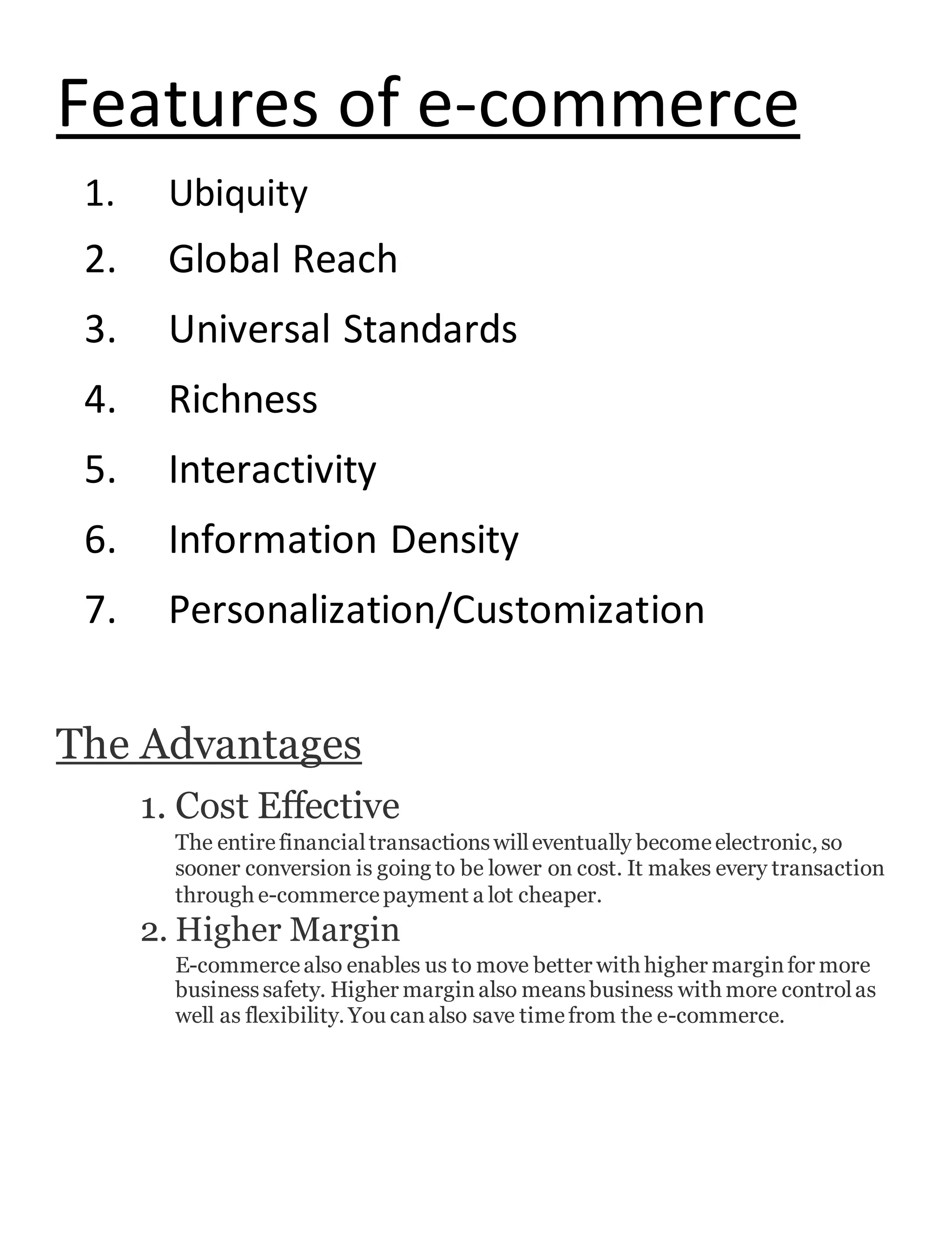 Features of e-commerce
1. Ubiquity
2. Global Reach
3. Universal Standards
4. Richness
5. Interactivity
6. Information Density
7. Personalization/Customization
The Advantages
1. Cost Effective
The entirefinancialtransactionswilleventually becomeelectronic, so
sooner conversion is going to be lower on cost. It makes every transaction
through e-commercepayment a lot cheaper.
2. Higher Margin
E-commercealso enables us to move better with higher marginfor more
businesssafety. Higher marginalso meansbusiness with more controlas
well as flexibility. You canalso save timefrom the e-commerce.
 