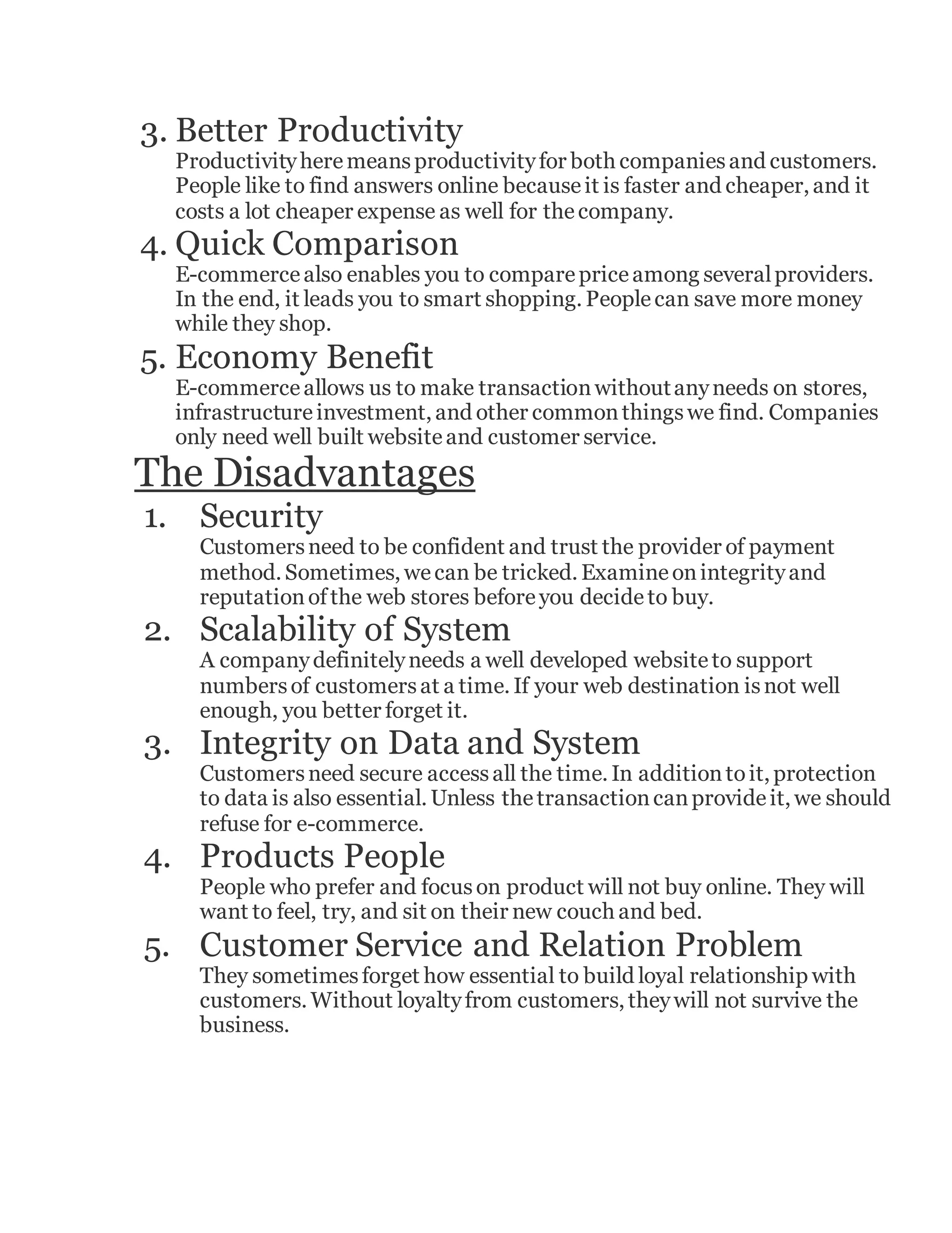 3. Better Productivity
Productivityheremeansproductivityfor both companiesand customers.
People like to find answers online becauseit is faster and cheaper, and it
costs a lot cheaper expense as well for thecompany.
4. Quick Comparison
E-commercealso enables you to comparepriceamong severalproviders.
In the end, it leads you to smart shopping. Peoplecan save more money
while they shop.
5. Economy Benefit
E-commerceallows us to make transactionwithoutanyneeds on stores,
infrastructureinvestment, and other commonthingswe find. Companies
only need well built websiteand customer service.
The Disadvantages
1. Security
Customersneed to be confident and trust the provider of payment
method. Sometimes, wecan be tricked. Examineonintegrityand
reputationofthe web stores beforeyou decideto buy.
2. Scalability of System
A companydefinitelyneeds a well developed websiteto support
numbersof customersat a time. If your web destination isnot well
enough, you better forget it.
3. Integrity on Data and System
Customersneed secure accessall the time. In additiontoit, protection
to data is also essential. Unless thetransactioncanprovideit, we should
refuse for e-commerce.
4. Products People
People who prefer and focuson product will not buy online. They will
want to feel, try, and sit on their new couch and bed.
5. Customer Service and Relation Problem
They sometimesforget how essential to build loyal relationship with
customers. Without loyaltyfrom customers, theywill not survive the
business.
 